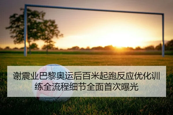 谢震业巴黎奥运后百米起跑反应优化训练全流程细节全面首次曝光